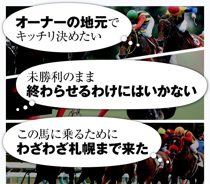「オーナーの地元でキッチリ決めたい」「未勝利のまま、終わらせるわけにはいかない」「この馬に乗るために、わざわざ札幌まで来た」