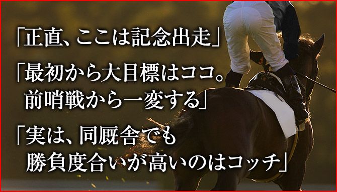 「正直、ここは記念出走」「最初から大目標はココ。前哨戦から一変する」「実は、同厩舎でも勝負度合いが高いのはコッチ」