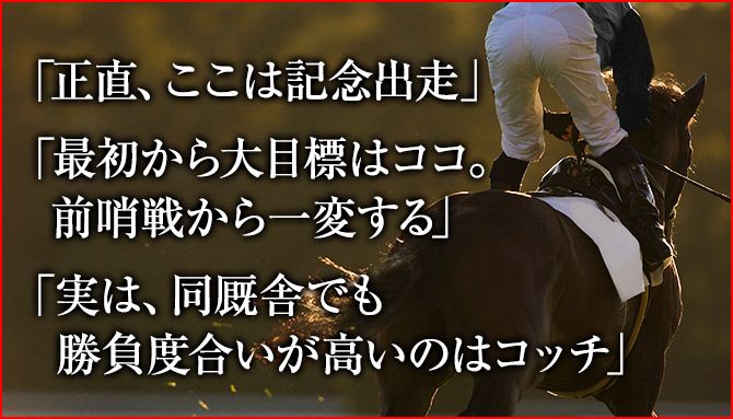 「正直、ここは記念出走」「最初から大目標はココ。前哨戦から一変する」「実は、同厩舎でも勝負度合いが高いのはコッチ」